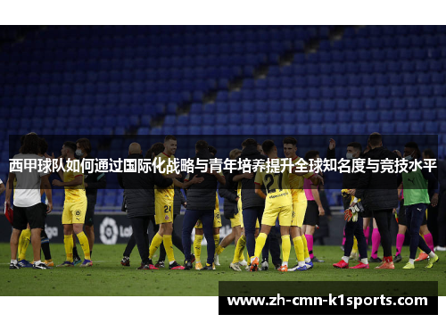 西甲球队如何通过国际化战略与青年培养提升全球知名度与竞技水平